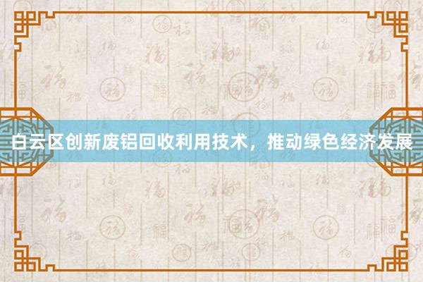 白云区创新废铝回收利用技术，推动绿色经济发展